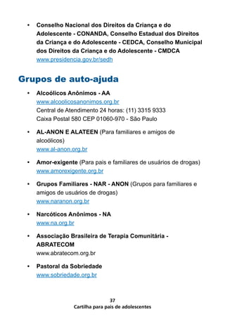 •	 Conselho Nacional dos Direitos da Criança e do
    Adolescente - CONANDA, Conselho Estadual dos Direitos
    da Criança e do Adolescente - CEDCA, Conselho Municipal
    dos Direitos da Criança e do Adolescente - CMDCA
    www.presidencia.gov.br/sedh


Grupos de auto-ajuda
 •	 Alcoólicos Anônimos - AA
    www.alcoolicosanonimos.org.br
    Central de Atendimento 24 horas: (11) 3315 9333
    Caixa Postal 580 CEP 01060-970 - São Paulo

 •	 AL-ANON E ALATEEN (Para familiares e amigos de
    alcoólicos)
    www.al-anon.org.br

 •	 Amor-exigente (Para pais e familiares de usuários de drogas)
    www.amorexigente.org.br

 •	 Grupos Familiares - NAR - ANON (Grupos para familiares e
    amigos de usuários de drogas)
    www.naranon.org.br

 •	 Narcóticos Anônimos - NA
    www.na.org.br

 •	 Associação Brasileira de Terapia Comunitária -
    ABRATECOM
    www.abratecom.org.br

 •	 Pastoral da Sobriedade
    www.sobriedade.org.br



                                 37
                 Cartilha para pais de adolescentes
 