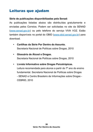 Leituras que ajudam

Série de publicações disponibilizadas pela Senad:
As publicações listadas abaixo são distribuídas gratuitamente e
enviadas pelos Correios. Podem ser solicitadas no site da SENAD
(www.senad.gov.br) ou pelo telefone do serviço VIVA VOZ. Estão
também disponíveis no portal do OBID (www.obid.senad.gov.br) para
download.

   •	 Cartilhas da Série Por Dentro do Assunto.
      Secretaria Nacional de Políticas sobre Drogas, 2010

   •	 Glossário de Álcool e Drogas.
      Secretaria Nacional de Políticas sobre Drogas, 2010

   •	 Livreto Informativo sobre Drogas Psicotrópicas.
      Leitura recomendada para alunos a partir do 7º ano do ensino
      fundamental. Secretaria Nacional de Políticas sobre Drogas
      - SENAD e Centro Brasileiro de Informações sobre Drogas -
      CEBRID, 2010




                                 38
                    Série: Por Dentro do Assunto
 
