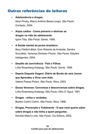 Outras referências de leituras
 •	 Adolescência e drogas.
    Ilana Pinsky, Marco Antônio Bessa (orgs). São Paulo:
    Contexto, 2004.

 •	 Anjos caídos - Como prevenir e eliminar as
    drogas na vida do adolescente.
    Içami Tiba. São Paulo: Gente, 1999.

 •	 A Saúde mental do jovem brasileiro.
    Bacy Fleitlich-Bilyk, Enio Roberto de Andrade, Sandra
    Scivoletto, Vanessa Dentzien Pinzon. São Paulo: Edições
    Inteligentes, 2004.

 •	 Desafio da convivência - Pais e Filhos.
    Lídia Rosenberg Aratangy. São Paulo: Gente, 1998.

 •	 Depois Daquela Viagem: Diário de Bordo de uma Jovem
    que Aprendeu a Viver com Aids.
    Valeria Piassa Polizzi. São Paulo: Ática, 2003

 •	 Doces Venenos: Conversas e desconversas sobre drogas.
    Lídia Rosenberg Aratangy. São Paulo: Olho D’ Água, 1991

 •	 Drogas - mitos e verdades.
    Beatriz Carlini Cotrim. São Paulo: Ática, 1998.

 •	 Drogas, Prevenção e Tratamento - O que você queria saber
    sobre drogas e não tinha a quem perguntar.
    Daniela Maluf e cols. São Paulo: Cia Editora, 2002.



                                  39
                  Cartilha para pais de adolescentes
 