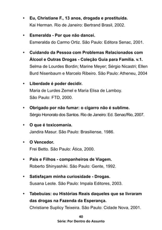 •	 Eu, Christiane F., 13 anos, drogada e prostituída.
   Kai Herman. Rio de Janeiro: Bertrand Brasil, 2002.

•	 Esmeralda - Por que não dancei.
   Esmeralda do Carmo Ortiz. São Paulo: Editora Senac, 2001.

•	 Cuidando da Pessoa com Problemas Relacionados com
   Álcool e Outras Drogas - Coleção Guia para Família. v.1.
   Selma de Lourdes Bordin; Marine Meyer; Sérgio Nicastri; Ellen
   Burd Nisenbaum e Marcelo Ribeiro. São Paulo: Atheneu, 2004

•	 Liberdade é poder decidir.
   Maria de Lurdes Zemel e Maria Elisa de Lamboy.
   São Paulo: FTD, 2000.

•	 Obrigado por não fumar: o cigarro não é sublime.
   Sérgio Honorato dos Santos. Rio de Janeiro: Ed. Senac/Rio, 2007.

•	 O que é toxicomania.
   Jandira Masur. São Paulo: Brasiliense, 1986.

•	 O Vencedor.
   Frei Betto. São Paulo: Ática, 2000.

•	 Pais e Filhos - companheiros de Viagem.
   Roberto Shinyashiki. São Paulo: Gente, 1992.

•	 Satisfaçam minha curiosidade - Drogas.
   Susana Leote. São Paulo: Impala Editores, 2003.

•	 Tabebuias: ou Histórias Reais daqueles que se livraram
   das drogas na Fazenda da Esperança.
   Christiane Suplicy Teixeira. São Paulo: Cidade Nova, 2001.

                               40
                  Série: Por Dentro do Assunto
 