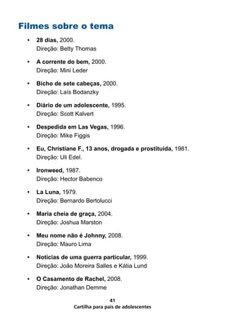 Filmes sobre o tema
 •	 28 dias, 2000.
    Direção: Betty Thomas

 •	 A corrente do bem, 2000.
    Direção: Mini Leder

 •	 Bicho de sete cabeças, 2000.
    Direção: Laís Bodanzky

 •	 Diário de um adolescente, 1995.
    Direção: Scott Kalvert

 •	 Despedida em Las Vegas, 1996.
    Direção: Mike Figgis

 •	 Eu, Christiane F., 13 anos, drogada e prostituída, 1981.
    Direção: Uli Edel.

 •	 Ironweed, 1987.
    Direção: Hector Babenco

 •	 La Luna, 1979.
    Direção: Bernardo Bertolucci

 •	 Maria cheia de graça, 2004.
    Direção: Joshua Marston

 •	 Meu nome não é Johnny, 2008.
    Direção: Mauro Lima

 •	 Notícias de uma guerra particular, 1999.
    Direção: João Moreira Salles e Kátia Lund

 •	 O Casamento de Rachel, 2008.
    Direção: Jonathan Demme

                                  41
                  Cartilha para pais de adolescentes
 