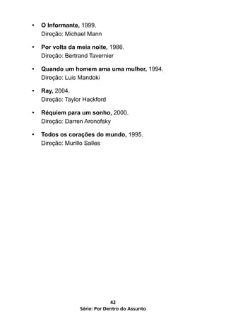 •	 O Informante, 1999.
   Direção: Michael Mann

•	 Por volta da meia noite, 1986.
   Direção: Bertrand Tavernier

•	 Quando um homem ama uma mulher, 1994.
   Direção: Luis Mandoki

•	 Ray, 2004.
   Direção: Taylor Hackford

•	 Réquiem para um sonho, 2000.
   Direção: Darren Aronofsky

•	 Todos os corações do mundo, 1995.
   Direção: Murillo Salles




                              42
                 Série: Por Dentro do Assunto
 