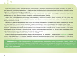 12
	 É certo que a humanidade já construiu um grande conhecimento sobre a sociedade e a natureza. Esse conhecimento levou-nos a ampliar a nossa ação no meio ambiente e a
usar a natureza como um recurso para o desenvolvimento. O problema é que, nessa caminhada sobre a Terra, fomos consumindo esses recursos de forma desordenada e isso está
degradando o ambiente, gerando resíduos e graves consequências.
	 O conhecimento também avançou no sentido de nos mostrar que somos parte e vivemos no mesmo espaço planetário e que os indivíduos, sociedades e natureza tecem uma
mesma teia da vida, que precisa ser mantida em equilíbrio: cada elemento do planeta (vivo ou não) depende dos demais.
	 Apesar do avanço na comunicação e no conhecimento, temos ainda muitos desafios no relacionamento entre os seres humanos, entre nações e com o meio ambiente. Esses
desafios tornaram-se mais constantes e mais intensos a partir do momento em que as ações humanas passaram a alterar de maneira acelerada a natureza, principalmente a partir
da segunda metade do século passado.
	 A pergunta que se impõe é: em que medida estamos vivendo de acordo com a capacidade da Terra de oferecer recursos, de se renovar e absorver os resíduos gerados pelos seres
humanos por muitos e muitos anos? Como podemos existir, dividindo o espaço com outros seres vivos, e deixar um ambiente saudável para as gerações presentes e futuras?
	 Sabemos que as sociedades humanas se organizam de formas diferenciadas; mas, ao longo do tempo, essas diferenças transformaram-se em desigualdades no padrão de vida
entre pessoas, entre sociedades e entre países. Os países industrializados “usam” uma grande concentração de terras, poder e recursos e atuam em várias partes do mundo por meio
da organização dos mercados internacionais, de instituições científicas, tecnológicas e econômicas. Isso gera muitos impactos e faz que cada um de nós tenha de avaliar e assumir
responsabilidades individuais e coletivas para que possamos agir, viver e evoluir de forma sustentável.
	 Qual a relação entre o nosso cotidiano, em casa e na escola, e o nosso meio ambiente?
	 Muitas vezes sentimo-nos frágeis, sozinhos; e, mesmo querendo mudar, não sabemos como. Mas, se pensarmos e agirmos coletivamente, empoderamo-nos e podemos
transformar nossa realidade. É dentro de uma comunidade que as pessoas aumentam sua capacidade de ação e de transformação – e essa comunidade pode ser a família, a escola,
o bairro, a cidade, o país ou o planeta.
	 Empoderamento, palavra de origem inglesa (empowerment) que significa a ação coletiva desenvolvida pelos indivíduos quando participam de espaços de decisões e de
consciência social dos direitos. Essa consciência ultrapassa as iniciativas individuais de busca de conhecimento e de superação das limitações da sua realidade. O empoderamento
significa conferir/reconhecer poder e dignidade a quem deseja a cidadania e, principalmente, a liberdade de decidir sobre seu próprio destino com responsabilidade e respeito em
relação ao outro e ao meio ambiente.
 
