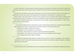 18
	 Ao estudar cada subtema, é importante garantir que algumas perguntas sejam respondidas: Esse subtema já está inserido de alguma forma
no currículo de nossa escola? Onde? Ele pode ser mais bem trabalhado? De que forma? Quais os professores que podem ajudar a compreendê-lo
mais?
	 Como lidamos com esse subtema na nossa escola? Cuidamos desse recurso natural? O que é possível fazer para que a escola colabore com a
sustentação da vida a partir desse subtema? Que tecnologias podem ser adotadas? Que ideias podemos ter e implementar na escola?
	 Podemos melhorar o nosso espaço escolar? De que forma? Temos condições de criar uma Comissão de Meio Ambiente e Qualidade de Vida
com representantes dos alunos, dos professores, da diretoria, dos trabalhadores que estão na nossa escola e da comunidade? Como mantê-la?
	 Cada subtema está publicado separadamente. Isso facilitará que a escola se organize em grupos de aprofundamento. Em cada um deles, a
publicação apresenta a seguinte estrutura:
b.1) Estudando o subtema
	 Os conhecimentos de Biologia, História e Geografia podem nos ajudar a entender fenômenos naturais? Como os espaços vão sendo modificados
pelas atividades humanas? Quais as consequências dessas modificações? Desta forma, cada caderno temático contém:
•	 Uma história para “esquentar” os debates sobre o subtema.
•	 O fenômeno em si, ou seja, a explicação do que é cada subtema.
•	 O ciclo original – como cada fenômeno se dava antes da intervenção acelerada das ações humanas.
•	 O ciclo impactado – como o fenômeno foi sendo alterado pelas ações humanas, principalmente a partir do século XX.
•	 Como é a situação atual no Brasil em relação a cada subtema.
b.2) O que fazer?
	 A segunda parte da publicação mostra alternativas de mitigação, feitas por governos e empresas, e de adaptação às novas condições da
humanidade com o planeta e principalmente aquelas educadoras, tanto para prevenir como para termos condições de transformar, com algumas
ações ao alcance de nossas mãos.
c) Sugestões de atividades para a sala de aula
	 O conteúdo de estudo que está no material didático pode e deve ser acompanhado por pesquisas em outras publicações, na biblioteca da escola ou da
 