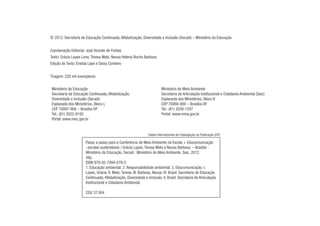 © 2012. Secretaria de Educação Continuada, Alfabetização, Diversidade e Inclusão (Secadi) – Ministério da Educação
Coordenação Editorial: José Vicente de Freitas
Texto: Grácia Lopes Lima, Teresa Melo, Neusa Helena Rocha Barbosa
Edição de Texto: Eneida Lipai e Daisy Cordeiro
Tiragem: 220 mil exemplares
Ministério da Educação
Secretaria de Educação Continuada, Alfabetização,
Diversidade e Inclusão (Secadi)
Esplanada dos Ministérios, Bloco L
CEP 70097-900 – Brasília-DF
Tel.: (61) 2022-9192
Portal: www.mec.gov.br
Ministério do Meio Ambiente
Secretaria de Articulação Institucional e Cidadania Ambiental (Saic)
Esplanada dos Ministérios, Bloco B
CEP 70068-900 – Brasília-DF
Tel.: (61) 2028-1207
Portal: www.mma.gov.br
Passo a passo para a Conferência de Meio Ambiente na Escola + Educomunicação
: escolas sustentáveis / Grácia Lopes, Teresa Melo e Neusa Barbosa. – Brasília :
Ministério da Educação, Secadi : Ministério do Meio Ambiente, Saic, 2012.
56p.
ISBN 978-85-7994-070-5
1. Educação ambiental. 2. Responsabilidade ambiental. 3. Educomunicação. I.
Lopes, Grácia. II. Melo, Teresa. III. Barbosa, Neusa. IV. Brasil. Secretaria de Educação
Continuada, Alfabetização, Diversidade e Inclusão. V. Brasil. Secretaria de Articulação
Institucional e Cidadania Ambiental.
CDU 37:504
Dados Internacionais de Catalogação na Publicação (CIP)
 