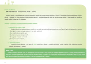 28
Durante a Conferência
	 O dia da Conferência na Escola: apresentar, debater e escolher
	
	 Depois de envolver a comunidade escolar e pesquisar os subtemas, chegou o dia marcado para a Conferência na Escola. É o momento de expressar suas ideias em conjunto.
Por isso, é importante que todos participem e conheçam o modo de fazer e as regras a seguir. Elas devem ser lidas no início do encontro e podem também ser escritas em
cartazes afixados no local, para que todos leiam.
Regras da IV Conferência Nacional Infantojuvenil pelo Meio Ambiente
a) Apresentação dos projetos de ação
		 Cada grupo deve apresentar a pesquisa sobre como tornar a sua escola mais sustentável,a partir dos subtemas (Terra,Água,Ar,Fogo),e as respostas para as questões:
	 • Qual o projeto proposto pelo grupo para tornar a sua escola sustentável?
	 • Qual o objetivo desse projeto de ação?
	 • Quem são os responsáveis e parceiros?
	 • Onde, quando e como ele acontecerá?
	 • Que recursos são necessários?
b) Organização das ideias
		 Com tantas propostas diferentes é bom eleger um relator para anotar as opiniões e sugestões que surgirem. Durante os debates, todas as ideias são válidas e
precisam ser respeitadas e anotadas.
Relatar o quê?
	 Durante a Conferência na Escola, é bom que alguém escreva tudo o que foi dito, de forma sucinta, mas abrangente. Registrar a memória do trabalho realizado colabora para a
organização do debate e das decisões, além de ser uma base para as ações após a conferência. Os projetos devem ser guardados para que a escola os reveja e os utilize quando
achar necessário. Vale também registrar com gravador de som ou câmera de vídeo, se for possível.
 