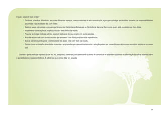 33
O que é possível fazer, então?
• 	Continuar criando e difundindo, nos mais diferentes espaços, novos materiais de educomunicação, agora para divulgar as decisões tomadas, as responsabilidades
assumidas e as atividades das Com-Vidas.
• 	Realizar novas entrevistas com quem participou das Conferências Estaduais ou Conferência Nacional, bem como quem está envolvido nas Com-Vidas.
• 	Implementar novas ações e projetos criados e executados na escola.
• 	Procurar e divulgar notícias sobre a possível replicação de seu projeto em outras escolas.
• 	Articular-se em rede com outras escolas que possuem Com-Vidas para troca de experiências.
• 	Buscar parceiros para apoiar a continuidade das ações e da Com-Vida na escola.
• 	Estudar como os desafios levantados na escola e as propostas para seu enfrentamento e solução podem ser convertidos em lei em seu município, estado ou no nosso
país.
	 Quando a gente produz e expressa o que leu, viu, pesquisou, conversou, está exercendo o direito de comunicar-se e também ajudando na informação de outras pessoas sobre
o que estudamos nessa conferência. É sobre isso que vamos falar em seguida.
 