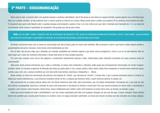 34
	 Numa sala de aula, é possível saber com quantas pessoas o professor está falando, não é? Na igreja ou num show em espaço fechado, quando alguém usa o microfone para
falar com a plateia, também. Já não podemos dizer o mesmo quando se trata de um comício. Menos ainda sobre o público que assiste à TV ou sintoniza uma emissora de rádio.
É impossível para quem está falando saber a quantas pessoas está dirigindo a palavra. Esse é um dos motivos por que rádio e televisão são chamados de mídia ou meios de
comunicação social: porque a quantidade de receptores é tão grande que não dá para contar.
	 No Brasil, convivemos tanto com os meios de comunicação que eles já fazem parte do nosso meio ambiente. Não só levamos a sério o que fazem e dizem alguns artistas e
apresentadores (de jornal, inclusive), como temos certa familiaridade por eles.
	 Por um lado, não dá para negar que a televisão, por exemplo, possibilita-nos conhecer lugares a que talvez nunca consigamos ir, como a Lua ou um país distante. Nem se
pode negar que o rádio nos mantenha informados o tempo todo sobre os mais variados assuntos.
	 Por outro lado, quantas vezes nós já não julgamos e condenamos injustamente pessoas e fatos, influenciados pelos noticiários veiculados por esses mesmos meios de
comunicação?
	 Mais grave ainda quando entendemos que o rádio e a televisão, os meios mais conhecidos e utilizados, estão quase que exclusivamente interessados em vender imagens,
produtos, ideias. Os mesmos programas de televisão são vistos por gente pobre e rica, criança, adulto e idoso. Assim, todos ficam desejando os mesmos bens materiais (roupa,
comida, casa, carro, etc.), porque acreditam que com eles serão mais bonitos, charmosos, inteligentes e… felizes.
	 Nesse sentido, os meios de comunicação até parecem uma espécie de “escola”, que não para de “ensinar”, o tempo todo, o que e quando precisamos querer e comprar, as
ideias que convém defendermos, o que devemos considerar bonito ou feio, o sotaque que devemos imitar, a quem devemos admirar ou rejeitar, etc.
	 Mas precisamos ter as nossas próprias ideias sem nos deixar influenciar pela mídia, pelo consumismo, que cria falsas necessidades. Precisamos ver o que está por trás
das notícias e propagandas. Qual será a intenção de quem está produzindo e veiculando as notícias e comerciais? Com isso vamos formando um senso crítico e aprendendo a
respeitar a nós mesmos, seres humanos. Desta forma, vamos modificando para melhor o jeito como tratamos os outros seres vivos, as árvores, os animais, a água.
	 Sorte que somos dotados de razão e sensibilidade e, por isso, temos capacidade para lidar com qualquer situação, por pior que ela seja, e buscar soluções. Esses motivos
fazem-nos acreditar que a escola pode funcionar, de verdade, como um espaço educador sustentável, um local para discutir as ideias que são colocadas nas nossas cabeças.
	 Mídia vem do inglês “media” e significa meio de comunicação. Na década de 1970, grupos de intelectuais da Alemanha introduzem o termo “mass media”, porque atribuíam
aos meios de comunicação a capacidade de manipular as consciências das pessoas, transformando-as em massa.
2ª PARTE – EDUCOMUNICAÇÃO
 