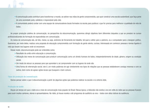 36
• A comunicação pode contribuir para transformar o mundo, se estiver nas mãos de gente comprometida, que quer construir uma escola sustentável, que faça parte
de uma sociedade justa, solidária e responsável pela vida.
• A comunidade poderá contar com uma equipe de comunicadores locais formados na escola para publicar o que for preciso para melhorar a qualidade de vida de
todos.
	 Ao propor produção coletiva de comunicação, na perspectiva da educomunicação, queremos atingir objetivos bem diferentes daqueles a que se prestam os cursos
profissionalizantes de formação de especialistas em comunicação.
	 Os meios de comunicação são, de fato, meios, ou seja, sinônimo de ferramenta de trabalho, tal qual a colher para o pedreiro, ou o computador para o designer gráfico.
Queremos, por meio deles, realizar uma proposta de educação comprometida com formação de gente atenta, curiosa, interessada em conhecer pessoas e temas ligados à
vida que levam nos lugares onde se encontram.
	 Desse modo, educomunicação pode ser entendida como:
• Resultado da união entre educação e comunicação.
• Utilização dos meios de comunicação para produzir comunicação como um direito humano de todos, independentemente de idade, gênero, origem ou condição
social.
• Um modo de educar as pessoas para que aprendam a se comprometer com os lugares de onde são.
• Uma forma de intervenção social, isto é, um modo poderoso de agir diretamente nos tipos de relações que as pessoas estabelecem consigo mesmas e com os
outros, bem como de apoiar ações locais que busquem o bem comum.
Tipos de produção de comunicação
	 Vamos pensar sobre o que é educomunicação a partir de algumas ações que podemos realizar na escola e no entorno dela.
Produção de áudio
	 Houve um tempo em que o rádio era o meio de comunicação mais popular do Brasil. Nessa época, a televisão não existia e era em volta do rádio que as pessoas ficavam
para ouvir muitos cantores, atores e apresentadores. No rádio, já houve novela e até programas de auditório ao vivo – todos com altos índices de audiência.
 
