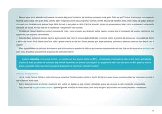 37
	 Mesmo agora que a televisão está presente na maioria das casas brasileiras, ele continua agradando muita gente. Sabe por quê? Porque dá para ouvir rádio enquanto
fazemos outras coisas. Tem quem dirija, cozinhe, opere máquinas ouvindo seus programas favoritos, sem ter de parar de trabalhar. Outra coisa: o rádio não pesa e pode ser
carregado com facilidade para qualquer lugar. Além do mais, o que passa no rádio é fácil de entender, porque os apresentadores falam como se estivessem conversando
com cada um de nós. Por isso tudo ele é considerado “companheiro” dos ouvintes.
	 Em todas as cidades brasileiras existem emissoras de rádio – umas grandes, que alcançam muitos lugares, e outras que só conseguem ser ouvidas nos bairros, nos
quarteirões, nas pequenas comunidades.
	 Sabendo disso, é possível planejar algumas ações usando esse meio de comunicação social para comunicar sonhos e projetos das pessoas da comunidade de dentro
e de fora da escola. Afinal, talento para fazer rádio a grande maioria de nós tem. Somos pessoas que, desde pequenas, gostamos e sabemos conversar com alegria, não é
mesmo?
	 Afora a possibilidade de participar de emissoras que sintonizamos no aparelho de rádio ou que ouvimos exclusivamente nas ruas, hoje em dia surgiram os podcasts, um
novo modo de publicar gratuitamente programas de áudio pela internet.
Produção de informativos
	 Jornal, revista, fanzine, folheto e cartaz informam e comentam. Também podem entreter e divertir. Até há bem pouco tempo, somente podiam ser impressos em papel, o
que os tornava muito caros.
	 Com o desenvolvimento da internet, atualmente eles podem ser digitais, ou seja, criados e difundidos graças aos recursos da rede mundial de computadores.
	 Hoje, através de blogues e redes sociais é possível guardar a história do nosso tempo, bem como divulgar o que acontece em nossas pequenas comunidades.
	 A palavra podcasting é uma junção de iPod – um aparelho que toca arquivos digitais em MP3 – e broadcasting, transmissão de rádio ou tevê. Assim, podcasts são
arquivos de áudio que podem ser acessados pela internet. Resumindo, um podcast é uma espécie de “programa de rádio” que você grava em MP3 player ou ouve no
próprio computador. Saiba mais sobre esse assunto pesquisando na internet por “podcasting gratuito”.
 