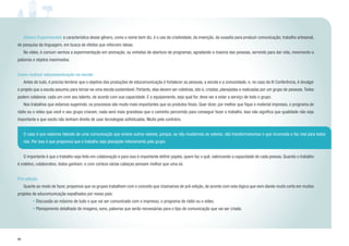 40
	 Gênero Experimental: a característica desse gênero, como o nome bem diz, é o uso da criatividade, da invenção, da ousadia para produzir comunicação; trabalho artesanal,
de pesquisa da linguagem, em busca de efeitos que reforcem ideias.
	 No vídeo, é comum vermos a experimentação em animação, ou vinhetas de abertura de programas, agradando a maioria das pessoas, servindo para dar vida, movimento a
palavras e objetos inanimados.
Como realizar educomunicação na escola
	 Antes de tudo, é preciso lembrar que o objetivo das produções de educomunicação é fortalecer as pessoas, a escola e a comunidade; e, no caso da IV Conferência, é divulgar
o projeto que a escola assumiu para tornar-se uma escola sustentável. Portanto, elas devem ser coletivas, isto é, criadas, planejadas e realizadas por um grupo de pessoas.Todos
podem colaborar, cada um com seu talento, de acordo com sua capacidade. E o equipamento, seja qual for, deve ser e estar a serviço de todo o grupo.
	 Nos trabalhos que estamos sugerindo, os processos são muito mais importantes que os produtos finais. Quer dizer, por melhor que fique o material impresso, o programa de
rádio ou o vídeo que você e seu grupo criaram, nada será mais grandioso que o caminho percorrido para conseguir fazer o trabalho. Isso não significa que qualidade não seja
importante e que vocês não tenham direito de usar tecnologias sofisticadas. Muito pelo contrário.
	 O importante é que o trabalho seja feito em colaboração e para isso é importante definir papéis, quem faz o quê, valorizando a capacidade de cada pessoa. Quando o trabalho
é coletivo, colaborativo, todos ganham; e com certeza várias cabeças pensam melhor que uma só.
Pré-edição
	 Quanto ao modo de fazer, propomos que os grupos trabalhem com o conceito que chamamos de pré-edição, de acordo com esta lógica que vem dando muito certo em muitos
projetos de educomunicação espalhados por nosso país:
• Discussão ao máximo de tudo o que vai ser comunicado com o impresso, o programa de rádio ou o vídeo.
• Planejamento detalhado de imagens, sons, palavras que serão necessárias para o tipo de comunicação que vai ser criada.
O caso é que estamos falando de uma comunicação que ensine outros valores, porque, se não mudarmos os valores, não transformaremos o que incomoda e faz mal para todos
nós. Por isso é que propomos que o trabalho seja planejado inteiramente pelo grupo.
 