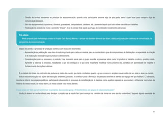 41
Pré-edição
	 Modo proposto pela metodologia criada no Projeto Cala-Boca já Morreu – porque nós também temos o que dizer!, válida para produções coletivas de comunicação, na
perspectiva da educomunicação.
• Divisão de tarefas atendendo ao princípio da autoconvocação, quando cada participante assume algo de que gosta, sabe e quer fazer para compor o tipo de
comunicação desejado.
• Uso dos equipamentos (copiadoras, câmeras, gravadores, computadores, celulares, etc.) somente depois que tudo estiver decidido em detalhes.
• Finalização do produto de modo a somente “limpar”, tirar da versão final aquilo que fugiu do combinado inicialmente pelo grupo.
	 Depois de pronto, o processo de produção continua com mais dois momentos:
• Apresentação ou publicação: essa hora é muito importante para cada um mostrar para os conhecidos o grau de compromisso, de dedicação e a capacidade de criação
e de realização necessários para produzir coletivamente.
• Considerações sobre o processo e o produto. Esse momento serve para o grupo recordar e conversar sobre como foi produzir o trabalho e sobre o produto criado.
Aprender a valorizar o processo, ressaltando o que se conseguiu e o que seria importante modificar numa próxima vez, constitui um aprendizado de respeito e
fortalecimento das ações coletivas.
	 É no debate de ideias, no confronto das posturas e visões de mundo, que tanto o indivíduo quanto o grupo crescem e ampliam seus modos de ver, estar e atuar no mundo.
	 Incluir educomunicação nas ações de educação ambiental, portanto, é contribuir para a formação de pessoas sensíveis e atentas ao espaço em que habitam. É, sobretudo,
levá-las a intervir nos espaços públicos, participando ativamente do processo de constituição de si mesmas como sujeitos capazes de se envolver e influenciar nos rumos da
história da nossa escola, do nosso bairro, da nossa cidade e do nosso planeta.
O que pode ser feito para transformar os projetos das escolas para a IV Conferência em peças de educomunicação?
	 Vocês já devem ter muitas ideias para divulgar o projeto que a escola fará para avançar no caminho de tornar-se uma escola sustentável. Seguem alguns exemplos de
 