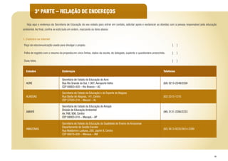 45
3ª PARTE – RELAÇÃO DE ENDEREÇOS
	 Veja aqui o endereço da Secretaria de Educação do seu estado para entrar em contato, solicitar apoio e esclarecer as dúvidas com a pessoa responsável pela educação
ambiental. Ao final, confira se está tudo em ordem, marcando os itens abaixo:
1. Cadastro na internet
Peça de educomunicação usada para divulgar o projeto. [ ]
Folha de registro com o resumo da proposta em cinco linhas, dados da escola, do delegado, suplente e questionário preenchido. [ ]
Duas fotos. [ ]
Estados Endereços Telefones
ACRE
Secretaria de Estado da Educação do Acre
Rua Rio Grande do Sul, 1.907, Aeroporto Velho
CEP 69903-420 – Rio Branco – AC
(68) 3213-2349/2330
ALAGOAS
Secretaria de Estado da Educação e do Esporte de Alagoas
Rua Barão de Alagoas, 141, Centro
CEP 57020-210 – Maceió – AL
(82) 3315-1216
AMAPÁ
Secretaria de Estado da Educação do Amapá
Divisão de Educação Ambiental
Av. FAB, 906, Centro
CEP 68903-010 – Macapá – AP
(96) 3131-2286/2233
AMAZONAS
Secretaria de Estado da Educação da Qualidade de Ensino do Amazonas
Departamento de Gestão Escolar
Rua Waldomiro Lustosa, 250, Japiim II, Centro
CEP 69076-830 – Manaus – AM
(92) 3613-9235/3614-2289
 