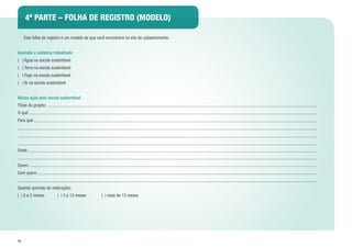 50
4ª PARTE – FOLHA DE REGISTRO (MODELO)
	 Esta folha de registro é um modelo da que você encontrará no site de cadastramento.
Assinale o subtema trabalhado
( ) Água na escola sustentável
( ) Terra na escola sustentável
( ) Fogo na escola sustentável
( ) Ar na escola sustentável
Nossa ação pela escola sustentável
Título do projeto:
O quê:
Para quê:
Onde:
Quem:
Com quem:
Quando (período de realização):
( ) 0 a 3 meses ( ) 3 a 12 meses ( ) mais de 12 meses
 
