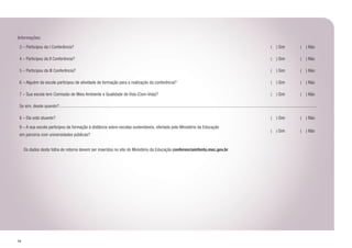 54
Informações:
3 – Participou da I Conferência? ( ) Sim ( ) Não
4 – Participou da II Conferência? ( ) Sim ( ) Não
5 – Participou da III Conferência? ( ) Sim ( ) Não
6 – Alguém da escola participou de atividade de formação para a realização da conferência? ( ) Sim ( ) Não
7 – Sua escola tem Comissão de Meio Ambiente e Qualidade de Vida (Com-Vida)? ( ) Sim ( ) Não
Se sim, desde quando?
8 – Ela está atuante? ( ) Sim ( ) Não
9 – A sua escola participou da formação à distância sobre escolas sustentáveis, ofertada pelo Ministério da Educação
em parceria com universidades públicas?
( ) Sim ( ) Não
	
	 Os dados desta folha de retorno devem ser inseridos no site do Ministério da Educação conferenciainfanto.mec.gov.br.
 