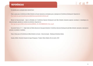 55
REFERÊNCIAS
	 Os subsídios para a produção deste material foram:
	
	 Passo a passo para a Conferência do Meio Ambiente na Escola. Apresenta as orientações para a realização da II Conferência Infantojuvenil. Disponível em:
	http://portal.mec.gov.br/secadi/arquivos/pdfpdf/educacaoambiental/confinfanto.pdf
	 Manual de Educomunicação – Apoio às Atividades da II Conferência Nacional Infantojuvenil pelo Meio Ambiente. Apresenta aspectos conceituais e metodológicos da
educomunicação, aplicados ao contexto da conferência. Disponível em:
	http://cgsi.mec.gov.br:8080/conferenciainfanto/MANUAL_DE_EDUCOMUNICACAO_final_rev.pdf
	 Documento Técnico nº 11 – Órgão Gestor da Política Nacional de Educação Ambiental. II Conferência Nacional Infantojuvenil pelo Meio Ambiente. Apresenta a descrição do
processo, os produtos e resultados.
	 Passo a Passo para a III Conferência de Meio Ambiente na Escola + Educomunicação – Mudanças Ambientais Globais.
	 Houaiss, Antônio. Dicionário Houaiss da Língua Portuguesa, 2ª edição. Editora Objetiva. Rio de Janeiro, 2001
 