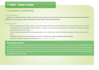 6
1.1. A CONFERÊNCIA E SEUS MOMENTOS
O que é uma conferência?
	 Conferência é um processo democrático de diálogo e participação no qual as pessoas se reúnem, discutem os temas propostos, expõem diversos pontos de vista, deliberam
coletivamente e, a partir dos debates, escolhem representantes que levam adiante as ideias acordadas entre todos.
Conferência para quê?
• Para que os participantes ouçam, falem, divulguem as suas ideias e ações e interfiram nos rumos da política pública. No caso desta conferência, a vez e a voz estão
com os adolescentes. Os estudantes têm o direito de participar – no presente – da construção de um futuro sustentável para sua escola, comunidade, seu município,
sua região, para o Brasil e para o planeta.
• Para criar e fortalecer espaços de debate na escola sobre questões sociais e ambientais que envolvam a comunidade e perceber como eles se relacionam com o
mundo.
• Para qualificar a formação de uma nova geração que se empenhe em contribuir para a solução dos problemas sociais e ambientais.
• Para discutir caminhos que transformem a sua escola em um espaço educador sustentável.
Espaço Educador Sustentável
	 É um espaço onde as pessoas cuidam das relações que estabelecem uns com os outros, com a natureza e com o ambiente. Esse espaço tem uma intencionalidade deliberada de
educar para a sustentabilidade, mantém coerência entre as práticas e posturas e se responsabilizam pelos impactos que geram. Dessa forma buscam compensá-los com tecnologias
apropriadas. Eles nos ajudam a aprender, a pensar e a agir para construir o presente e o futuro com criatividade, inclusão, liberdade e respeito às diferenças, aos direitos humanos e ao
meio ambiente. Por suas características, esses espaços influenciam a todos que por ele circulam e nele convivem e assim educam por si mesmos. Com isso, tornam-se referência de
sustentabilidade para toda a comunidade.
1ª PARTE – PASSO A PASSO
 