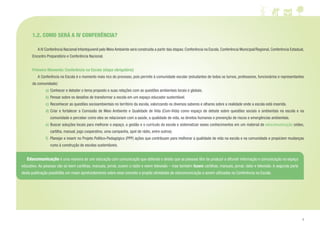 7
1.2. COMO SERÁ A IV CONFERÊNCIA?
	 A IV Conferência Nacional Infantojuvenil pelo Meio Ambiente será construída a partir das etapas: Conferência na Escola, Conferência Municipal/Regional, Conferência Estadual,
Encontro Preparatório e Conferência Nacional.
Primeiro Momento: Conferência na Escola (etapa obrigatória)
	 A Conferência na Escola é o momento mais rico do processo, pois permite à comunidade escolar (estudantes de todos os turnos, professores, funcionários e representantes
da comunidade):
a) 	Conhecer e debater o tema proposto e suas relações com as questões ambientais locais e globais.
b) 	Pensar sobre os desafios de transformar a escola em um espaço educador sustentável.
c) 	Reconhecer as questões socioambientais no território da escola, valorizando os diversos saberes e olhares sobre a realidade onde a escola está inserida.
d)	Criar e fortalecer a Comissão de Meio Ambiente e Qualidade de Vida (Com-Vida) como espaço de debate sobre questões sociais e ambientais na escola e na
comunidade e perceber como eles se relacionam com a saúde, a qualidade de vida, os direitos humanos e prevenção de riscos e emergências ambientais.
e) 	Buscar soluções locais para melhorar o espaço, a gestão e o currículo da escola e sistematizar esses conhecimentos em um material de educomunicação (vídeo,
cartilha, manual, jogo cooperativo, uma campanha, spot de rádio, entre outros).
f) 	Planejar e inserir no Projeto Político-Pedagógico (PPP) ações que contribuam para melhorar a qualidade de vida na escola e na comunidade e propiciem mudanças
rumo à construção de escolas sustentáveis.
	Educomunicação é uma maneira de unir educação com comunicação que defende o direito que as pessoas têm de produzir e difundir informação e comunicação no espaço
educativo. As pessoas não só leem cartilhas, manuais, jornal, ouvem o rádio e veem televisão – mas também fazem cartilhas, manuais, jornal, rádio e televisão. A segunda parte
desta publicação possibilita um maior aprofundamento sobre esse conceito e propõe atividades de educomunicação a serem utilizadas na Conferência na Escola.
 
