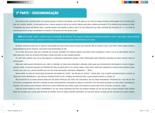 2ª PARTE – educomunicação
	

Numa sala de aula, é possível saber com quantas pessoas o professor está falando, não é? Na igreja ou num show em espaço fechado, quando alguém usa o microfone para

falar com a plateia, também. Já não podemos dizer o mesmo quando se trata de um comício. Menos ainda sobre o público que assiste à TV ou sintoniza uma emissora de rádio.
É impossível para quem está falando saber a quantas pessoas está dirigindo a palavra. Esse é um dos motivos por que rádio e televisão são chamados de mídia ou meios de
comunicação social: porque a quantidade de receptores é tão grande que não dá para contar.
	

Mídia vem do inglês “media” e significa meio de comunicação. Na década de 1970, grupos de intelectuais da Alemanha introduzem o termo “mass media”, porque atribuíam

aos meios de comunicação a capacidade de manipular as consciências das pessoas, transformando-as em massa.
	

No Brasil, convivemos tanto com os meios de comunicação que eles já fazem parte do nosso meio ambiente. Não só levamos a sério o que fazem e dizem alguns artistas e

apresentadores (de jornal, inclusive), como temos certa familiaridade por eles.
	

Por um lado, não dá para negar que a televisão, por exemplo, possibilita-nos conhecer lugares a que talvez nunca consigamos ir, como a Lua ou um país distante. Nem se

pode negar que o rádio nos mantenha informados o tempo todo sobre os mais variados assuntos.
	 Por outro lado, quantas vezes nós já não julgamos e condenamos injustamente pessoas e fatos, influenciados pelos noticiários veiculados por esses mesmos meios de
comunicação?
	

Mais grave ainda quando entendemos que o rádio e a televisão, os meios mais conhecidos e utilizados, estão quase que exclusivamente interessados em vender imagens,

produtos, ideias. Os mesmos programas de televisão são vistos por gente pobre e rica, criança, adulto e idoso. Assim, todos ficam desejando os mesmos bens materiais (roupa,
comida, casa, carro, etc.), porque acreditam que com eles serão mais bonitos, charmosos, inteligentes e… felizes.
	

Nesse sentido, os meios de comunicação até parecem uma espécie de “escola”, que não para de “ensinar”, o tempo todo, o que e quando precisamos querer e comprar, as

ideias que convém defendermos, o que devemos considerar bonito ou feio, o sotaque que devemos imitar, a quem devemos admirar ou rejeitar, etc.
	 Mas precisamos ter as nossas próprias ideias sem nos deixar influenciar pela mídia, pelo consumismo, que cria falsas necessidades. Precisamos ver o que está por trás
das notícias e propagandas. Qual será a intenção de quem está produzindo e veiculando as notícias e comerciais? Com isso vamos formando um senso crítico e aprendendo a
respeitar a nós mesmos, seres humanos. Desta forma, vamos modificando para melhor o jeito como tratamos os outros seres vivos, as árvores, os animais, a água.
	

Sorte que somos dotados de razão e sensibilidade e, por isso, temos capacidade para lidar com qualquer situação, por pior que ela seja, e buscar soluções. Esses motivos

fazem-nos acreditar que a escola pode funcionar, de verdade, como um espaço educador sustentável, um local para discutir as ideias que são colocadas nas nossas cabeças.

34

cartilha_A4_paisagem.indd 34

1/28/13 11:14 AM

 