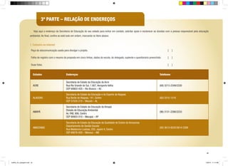 3ª PARTE – RELAÇÃO DE ENDEREÇOS
	 Veja aqui o endereço da Secretaria de Educação do seu estado para entrar em contato, solicitar apoio e esclarecer as dúvidas com a pessoa responsável pela educação
ambiental. Ao final, confira se está tudo em ordem, marcando os itens abaixo:
1. Cadastro na internet
Peça de educomunicação usada para divulgar o projeto.

[

]

Folha de registro com o resumo da proposta em cinco linhas, dados da escola, do delegado, suplente e questionário preenchido.

[

]

Duas fotos.

[

]

Estados

Endereços

Telefones

ACRE

Secretaria de Estado da Educação do Acre
Rua Rio Grande do Sul, 1.907, Aeroporto Velho
CEP 69903-420 – Rio Branco – AC

(68) 3213-2349/2330

ALAGOAS

Secretaria de Estado da Educação e do Esporte de Alagoas
Rua Barão de Alagoas, 141, Centro
CEP 57020-210 – Maceió – AL

(82) 3315-1216

AMAPÁ

Secretaria de Estado da Educação do Amapá
Divisão de Educação Ambiental
Av. FAB, 906, Centro
CEP 68903-010 – Macapá – AP

(96) 3131-2286/2233

AMAZONAS

Secretaria de Estado da Educação da Qualidade de Ensino do Amazonas
Departamento de Gestão Escolar
Rua Waldomiro Lustosa, 250, Japiim II, Centro
CEP 69076-830 – Manaus – AM

(92) 3613-9235/3614-2289

45

cartilha_A4_paisagem.indd 45

1/28/13 11:14 AM

 