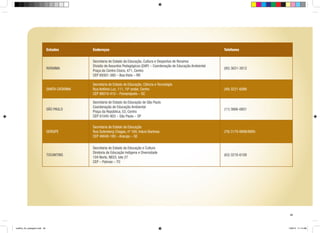 Estados

Endereços

Telefones

RORAIMA

Secretaria de Estado da Educação, Cultura e Desportos de Roraima
Divisão de Assuntos Pedagógicos (DAP) – Coordenação de Educação Ambiental
Praça do Centro Cívico, 471, Centro
CEP 69301-380 – Boa Vista – RR

(95) 3621-3812

SANTA CATARINA

Secretaria de Estado da Educação, Ciência e Tecnologia
Rua Antônio Luz, 111, 10º andar, Centro
CEP 88010-410 – Florianópolis – SC

(48) 3221-6088

SÃO PAULO

Secretaria de Estado da Educação de São Paulo
Coordenação de Educação Ambiental
Praça da República, 53, Centro
CEP 01045-903 – São Paulo – SP

(11) 3866-0651

SERGIPE

Secretaria de Estado da Educação
Rua Gutenberg Chagas, nº 169, Inácio Barbosa
CEP 49040-180 – Aracaju – SE

(79) 3179-8898/8895

TOCANTINS

Secretaria de Estado da Educação e Cultura
Diretoria de Educação Indígena e Diversidade
104 Norte, NE03, lote 27
CEP – Palmas – TO

(63) 3218-6108

49

cartilha_A4_paisagem.indd 49

1/28/13 11:14 AM

 