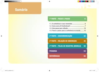 Sumário
1ª PARTE – PASSO A PASSO				

6

1.1. A conferência e seus momentos................................ 6
1.2. Como será a IV Conferência?...................................... 7
1.3. Uma pausa para reflexão.......................................... 10
1.4. Passo a passo para a conferência na escola..........15

2ª PARTE – educomunicação			
3ª PARTE – relação de endereços	

45

4ª PARTE – folha de registro (modelo)

50

pesquisa	

53

referências	

cartilha_A4_paisagem.indd 5

34

55

1/28/13 11:13 AM

 