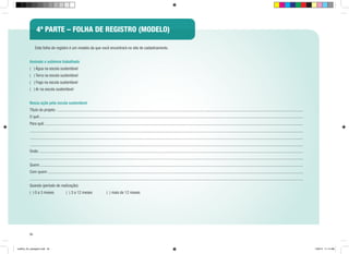 4ª PARTE – folha de registro (modelo)
	

Esta folha de registro é um modelo da que você encontrará no site de cadastramento.

Assinale o subtema trabalhado
( ) Água na escola sustentável
( ) Terra na escola sustentável
( ) Fogo na escola sustentável
( ) Ar na escola sustentável
Nossa ação pela escola sustentável
Título do projeto:
O quê:
Para quê:

Onde:
Quem:
Com quem:
Quando (período de realização):
( ) 0 a 3 meses

( ) 3 a 12 meses

( ) mais de 12 meses

50

cartilha_A4_paisagem.indd 50

1/28/13 11:14 AM

 