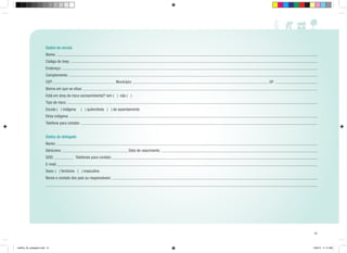 Dados da escola
Nome:
Código do Inep:
Endereço:
Complemento:
CEP:

Município:

UF:

Bioma em que se situa:
Está em área de risco socioambiental? sim ( ) não ( )
Tipo de risco:
Escola ( ) indígena

( ) quilombola ( ) de assentamento

Etnia indígena:
Telefone para contato:
Dados do delegado
Nome:
Série/ano:
DDD:

Data de nascimento:
Telefones para contato:

E-mail:
Sexo: ( ) feminino ( ) masculino
Nome e contato dos pais ou responsáveis:

51

cartilha_A4_paisagem.indd 51

1/28/13 11:14 AM

 