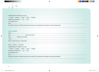 Autodeclaração em relação à cor ou raça:
( ) branca ( ) amarela ( ) parda ( ) preta ( ) indígena
Estudante com deficiência ( ) sim ( ) não
Se a resposta for sim:
Qual:
Que tipo de recursos é necessário providenciar para garantir a participação desse delegado nas etapas subsequentes?

Dados do Suplente
Nome:
Série:
DDD:

Data de nascimento:
Telefones para contato:

E-mail:
Nome e contato dos pais ou responsáveis:
Sexo: ( ) feminino ( ) masculino
Autodeclaração em relação à cor ou raça:
( ) branca ( ) amarela ( ) parda ( ) preta ( ) indígena
Estudante com deficiência: ( ) sim ( ) não
Se a resposta for sim:
Qual:
Que tipo de recursos é necessário providenciar para garantir a participação desse delegado nas etapas subsequentes:

52

cartilha_A4_paisagem.indd 52

1/28/13 11:14 AM

 