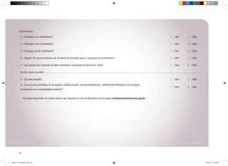 Informações:
3 – Participou da I Conferência?

( ) Sim

( ) Não

4 – Participou da II Conferência?

( ) Sim

( ) Não

5 – Participou da III Conferência?

( ) Sim

( ) Não

6 – Alguém da escola participou de atividade de formação para a realização da conferência?

( ) Sim

( ) Não

7 – Sua escola tem Comissão de Meio Ambiente e Qualidade de Vida (Com-Vida)?

( ) Sim

( ) Não

( ) Sim

( ) Não

( ) Sim

( ) Não

Se sim, desde quando?
8 – Ela está atuante?
9 – A sua escola participou da formação à distância sobre escolas sustentáveis, ofertada pelo Ministério da Educação
em parceria com universidades públicas?
	
	

Os dados desta folha de retorno devem ser inseridos no site do Ministério da Educação conferenciainfanto.mec.gov.br.

54

cartilha_A4_paisagem.indd 54

1/28/13 11:14 AM

 