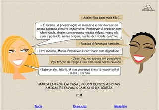 - Assim fica bem mais fácil...
- É mesmo. A preservação da memória e dos marcos do
nosso passado é muito importante. Preservar é crescer com
identidade. Assim conservamos nossas raízes, nosso elo
com o passado, nossa origem, nossa identidade coletiva.
- Nossas diferenças também...
- Isto mesmo, Maria. Preservar é continuar com dignidade...
- Josefina, me espera um pouquinho.
Vou trocar de roupa e vou com você nesta reunião.
- Espero sim, Maria. A sua presença é muito importante!
– disse Josefina.
MARIA ENTROU EM CASA E POUCO DEPOIS AS DUAS
AMIGAS ESTAVAM A CAMINHO DA IGREJA.
FIM
GlossárioInício Exercícios
 