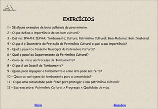 EXERCÍCIOS
1 – Dê alguns exemplos de bens culturais do povo mineiro.
2 – O que define a importância de um bem cultural?
3 – Defina: IPHAN; IEPHA; Tombamento; Cultura; Patrimônio Cultural; Bem Material; Bem Imaterial.
4 – O que é o Inventário de Proteção do Patrimônio Cultural e qual a sua importância?
5 – Qual o papel do Conselho Municipal do Patrimônio Cultural?
6 – Qual o papel do Departamento do Patrimônio Cultural?
7 – Como se inicia um Processo de Tombamento?
8 – O que é um Dossiê de Tombamento?
9 – Quem pode impugnar o tombamento e como isto pode ser feito?
10 – Quais as vantagens do tombamento para a comunidade?
11 – O que uma comunidade pode fazer para proteger o seu patrimônio Cultural?
12 – Escreva sobre: Patrimônio Cultural x Progresso x Qualidade de vida.
GlossárioInício
 