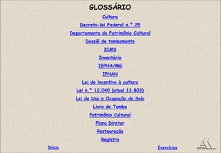 GLOSSÁRIO
Cultura
Decreto-lei Federal n.º 25
Departamento do Patrimônio Cultural
Dossiê de tombamento
ICMS
Inventário
IEPHA/MG
IPHAN
Lei de incentivo à cultura
Lei n.º 12.040 (atual 13.803)
Lei de Uso e Ocupação do Solo
Livro de Tombo
Patrimônio Cultural
Plano Diretor
Restauração
Registro
ExercíciosInício
 