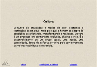 Cultura
Conjunto de atividades e modos de agir, costumes e
instruções de um povo, meio pelo qual o homem se adapta às
condições de existência, transformando a realidade. Cultura
é um processo em permanente evolução, diverso e rico. É o
desenvolvimento de um grupo social, uma nação, uma
comunidade, fruto do esforço coletivo pelo aprimoramento
de valores espirituais e materiais.
GlossárioInício Voltar para a história
 