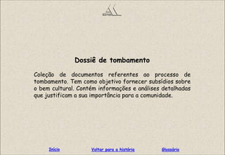 Dossiê de tombamento
Coleção de documentos referentes ao processo de
tombamento. Tem como objetivo fornecer subsídios sobre
o bem cultural. Contém informações e análises detalhadas
que justificam a sua importância para a comunidade.
GlossárioInício Voltar para a história
 