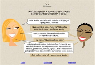 MARIA ESTENDIA A ROUPA NO SEU AFAZER
DIÁRIO QUANDO JOSEFINA CHEGOU.
- Oh, Maria, você não vai à reunião lá na igreja?
– perguntou Josefina.
- Que reunião é essa, Josefina? Não estou
sabendo de nada! – exclamou Maria.
- Ora, a reunião do Conselho Municipal
do Patrimônio Cultural.
- Eu, hem...? Que Conselho é esse?
- O Conselho Municipal do Patrimônio Cultural é uma
entidade formada por representantes de associações,
escolas, prefeitura, câmara, igreja... Ele é responsável
pela preservação do patrimônio cultural da nossa cidade.
- Patrimônio cultural? – espantou-se Maria.
GlossárioInício Exercícios
 