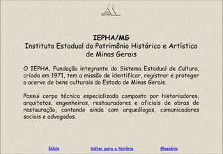 IEPHA/MG
Instituto Estadual do Patrimônio Histórico e Artístico
de Minas Gerais
O IEPHA, Fundação integrante do Sistema Estadual de Cultura,
criada em 1971, tem a missão de identificar, registrar e proteger
o acervo de bens culturais do Estado de Minas Gerais.
Possui corpo técnico especializado composto por historiadores,
arquitetos, engenheiros, restauradores e oficiais de obras de
restauração, contando ainda com arqueólogos, comunicadores
sociais e advogados.
GlossárioInício Voltar para a história
 