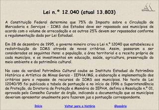 Lei n.º 12.040 (atual 13.803)
A Constituição Federal determina que 75% do Imposto sobre a Circulação de
Mercadoria e Serviços - ICMS dos Estados deve ser repassado aos municípios de
acordo com o volume de arrecadação e os outros 25% devem ser repassados conforme
a regulamentação dada por Lei Estadual.
Em 28 de dezembro de 1995, o governo mineiro criou a Lei n.º 12040 que estabeleceu a
redistribuição do ICMS através de novos critérios. Assim, passaram a ser
considerados os seguintes itens: a população, a área territorial e a receita própria de
cada município, e os investimentos em educação, saúde, agricultura, preservação do
meio ambiente e do patrimônio cultural.
No caso da variável Patrimônio Cultural coube ao Instituto Estadual do Patrimônio
Histórico e Artístico de Minas Gerais - IEPHA/MG, a elaboração e implementação dos
critérios para o repasse de recursos do ICMS aos municípios. No texto da Lei
12040/95 foi publicada a tabela de pontuação e no início de 1996 a Superintendência
de Proteção, da Diretoria de Proteção e Memória do IEPHA, definiu a Resolução n.º 01,
aprovada pelo Conselho Curador do órgão, indicando a documentação que os municípios
deveriam apresentar anualmente para fazerem jus a pontuação correspondente.
GlossárioInício Voltar para a história
 