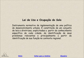 Lei de Uso e Ocupação do Solo
Instrumento normativo de implementação de uma política
de desenvolvimento urbano. É constituído de um conjunto
de leis e diretrizes, explicitadas a partir do conhecimento
específico de cada cidade, da identificação de seus
problemas relevantes e principalmente a partir da
identificação de sua função no contexto regional.
GlossárioInício Voltar para a história
 