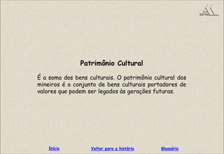 Patrimônio Cultural
É a soma dos bens culturais. O patrimônio cultural dos
mineiros é o conjunto de bens culturais portadores de
valores que podem ser legados às gerações futuras.
GlossárioInício Voltar para a história
 
