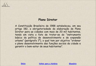 Plano Diretor
A Constituição Brasileira de 1988 estabeleceu, em seu
artigo 182, a obrigatoriedade da elaboração de Plano
Diretor para as cidades com mais de 20 mil habitantes,
tendo em vista o fato de tratar-se do “instrumento
básico da política de desenvolvimento e de expansão
urbana” (parágrafo 1º), o qual tem por objetivo “ordenar
o pleno desenvolvimento das funções sociais da cidade e
garantir o bem-estar de seus habitantes”.
GlossárioInício Voltar para a história
 