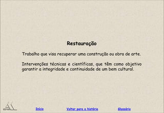 Restauração
Trabalho que visa recuperar uma construção ou obra de arte.
Intervenções técnicas e científicas, que têm como objetivo
garantir a integridade e continuidade de um bem cultural.
GlossárioInício Voltar para a história
 