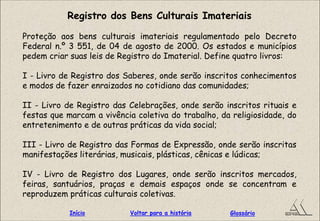 Registro dos Bens Culturais Imateriais
Proteção aos bens culturais imateriais regulamentado pelo Decreto
Federal n.º 3 551, de 04 de agosto de 2000. Os estados e municípios
pedem criar suas leis de Registro do Imaterial. Define quatro livros:
I - Livro de Registro dos Saberes, onde serão inscritos conhecimentos
e modos de fazer enraizados no cotidiano das comunidades;
II - Livro de Registro das Celebrações, onde serão inscritos rituais e
festas que marcam a vivência coletiva do trabalho, da religiosidade, do
entretenimento e de outras práticas da vida social;
III - Livro de Registro das Formas de Expressão, onde serão inscritas
manifestações literárias, musicais, plásticas, cênicas e lúdicas;
IV - Livro de Registro dos Lugares, onde serão inscritos mercados,
feiras, santuários, praças e demais espaços onde se concentram e
reproduzem práticas culturais coletivas.
GlossárioInício Voltar para a história
 