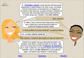 - É... Patrimônio cultural: nossa herança deixada pelos
nossos pais, a nossa maneira de falar e agir, as nossas
festas tradicionais, os monumentos, as imagens, os
documentos dos arquivos, as casas antigas e também as
novas que têm uma importância para nossa história.
A nossa igreja, por exemplo, é um bem cultural.
- Bem cultural?
- É, Maria, bens culturais são todas estas coisas
que o nosso povo vem produzindo desde os
primeiros tempos da nossa cidade.
- A folia de Reis é um bem cultural? – perguntou Maria.
- É sim, um bem cultural imaterial.
- Não complica, Josefina! Que negócio é esse de imaterial?
- Imaterial é aquele bem que não podemos pegar; por
exemplo: uma festa, o modo de falar de um povo... que
deve ser preservado através do Registro do Imaterial,
que é, como o nome diz, um registro desse bem feito pelo
Conselho. Agora, um bem material é o que podemos
pegar: um quadro uma imagem, a nossa igreja...
GlossárioInício Exercícios
 