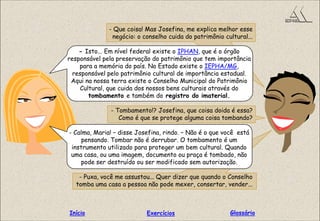 - Que coisa! Mas Josefina, me explica melhor esse
negócio: o conselho cuida do patrimônio cultural...
- Isto... Em nível federal existe o IPHAN, que é o órgão
responsável pela preservação do patrimônio que tem importância
para a memória do país. No Estado existe o IEPHA/MG,
responsável pelo patrimônio cultural de importância estadual.
Aqui na nossa terra existe o Conselho Municipal do Patrimônio
Cultural, que cuida dos nossos bens culturais através do
tombamento e também do registro do imaterial.
- Tombamento!? Josefina, que coisa doida é essa?
Como é que se protege alguma coisa tombando?
- Calma, Maria! – disse Josefina, rindo. – Não é o que você está
pensando. Tombar não é derrubar. O tombamento é um
instrumento utilizado para proteger um bem cultural. Quando
uma casa, ou uma imagem, documento ou praça é tombado, não
pode ser destruído ou ser modificado sem autorização.
- Puxa, você me assustou... Quer dizer que quando o Conselho
tomba uma casa a pessoa não pode mexer, consertar, vender...
GlossárioInício Exercícios
 