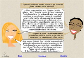 - Espera aí, você ainda nem me explicou o que é dossiê e
já vem com esse tal de inventário...
- Calma, eu vou explicar tudo. Primeiro é preciso
conhecer, não é? A equipe técnica do Departamento de
Patrimônio Cultural faz um inventário de tudo que é
importante no município com a ajuda da comunidade.
Levanta informações sobre os casarões, sobrados,
fazendas, igrejas, imagens sacras, festas, arquivos,
sítios naturais, sítios arqueológicos e espeleológicos...
Estas informações coletadas sobre os bens são postas
em fichas com fotos. Depois de analisadas e discutidas
com a comunidade, os bens são selecionados para serem
preservados através do tombamento.
- Espera um pouco... Deixa ver se entendi.
O inventário ajuda na seleção do que deve ser
preservado e aí eles montam o tal do Dossiê?
- Isso mesmo. O Dossiê é um trabalho mais complicado,
elaborado pela equipe técnica do Departamento do
Patrimônio Cultural, para justificar a importância do
bem cultural. Tem fotografias, plantas, escrituras...
Toda a história e descrição do bem.
O Dossiê compõe um processo de tombamento.
GlossárioInício Exercícios
 