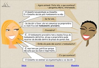 - Agora entendi. Feito isto, o que acontece?
– perguntou Maria, interessada.
- O dossiê é encaminhado ao Conselho.
E o Conselho decide pelo tombamento ou não.
- Se for sim...
- Se decidir a favor, ele vai comunicar ao proprietário
e o bem fica sob tombamento provisório.
- Provisório?
- É... O tombamento provisório tem a mesma força do
tombamento definitivo, só que o proprietário pode
recorrer da decisão dentro do prazo de quinze dias.
- Então ele pode não aceitar o tombamento?
- É, mas tem que justificar porque
não acha que seu bem é importante.
- E o que acontece?
- O Conselho vai analisar as argumentações e vai decidir...
GlossárioInício Exercícios
 