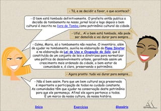 - Tá, e se decidir a favor, o que acontece?
- O bem está tombado definitivamente. O prefeito então publica a
decisão do tombamento no nosso jornal local e logo depois o bem
cultural é inscrito no livro de Tombo como patrimônio cultural da cidade.
- Ufa!... Aí o bem está tombado, não pode
ser demolido e vai durar para sempre...
- Calma, Maria, só o tombamento não resolve. O inventário, além
de ajudar no tombamento, auxilia na elaboração do Plano Diretor
e na elaboração da Lei de Uso e Ocupação do Solo, que é
constituída de um conjunto de leis e diretrizes para normatizar
uma política de desenvolvimento urbano, garantindo assim um
crescimento mais ordenado da cidade, o bem-estar da
comunidade e, é claro, preservando o patrimônio.
- Agora pronto: tudo vai durar para sempre...
- Não é bem assim. Para que um bem cultural seja preservado
é importante a participação de todos no cuidado constante.
As comunidades têm que ajudar na conservação deste patrimônio
para que ele permaneça. Afinal ele agora pertence a todos.
É um marco da nossa cultura, da nossa história.
GlossárioInício Exercícios
 