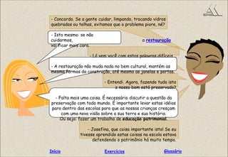 - Concordo. Se a gente cuidar, limpando, trocando vidros
quebrados ou telhas, evitamos que o problema piore, né?
- Isto mesmo: se não
cuidarmos, a restauração
vai ficar mais cara.
- Lá vem você com estas palavras difíceis...
- A restauração não muda nada no bem cultural, mantém as
mesma formas da construção, até mesmo as janelas e portas.
- Entendi. Agora, fazendo tudo isto
o nosso bem está preservado?
- Falta mais uma coisa. É necessário discutir a questão da
preservação com todo mundo. É importante levar estas idéias
para dentro das escolas para que as nossas crianças cresçam
com uma nova visão sobre a sua terra e sua história.
Ou seja: fazer um trabalho de educação patrimonial.
- Josefina, que coisa importante isto! Se eu
tivesse aprendido estas coisas na escola estava
defendendo o patrimônio há muito tempo.
GlossárioInício Exercícios
 