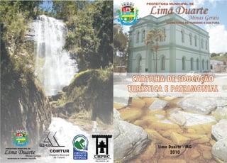 PREFEITURA MUNICIPAL DE

                                                                        Lima Duarte
                                                                               Minas Gerais
                                                        1781    1881
                                                                                SECRETARIA DE TURISMO E CULTURA




                                                                CARTILHA DE EDUCAÇÃO
                                                               TURÍSTICA E PATRIMONIAL




       1781         1881



PREFEITURA MUNICIPAL DE
                                                                            Lima Duarte - MG
Lima Duarte
       Minas Gerais
                                   COMTUR
                                   Conselho Municipal
                                                                                  2010
 SECRETARIA DE TURISMO E CULTURA
                                      de Turismo
 